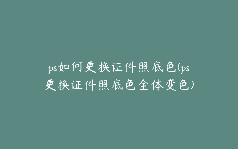 ps如何更换证件照底色(ps更换证件照底色全体变色)
