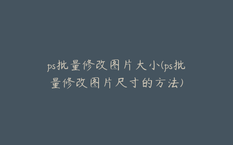 ps批量修改图片大小(ps批量修改图片尺寸的方法)