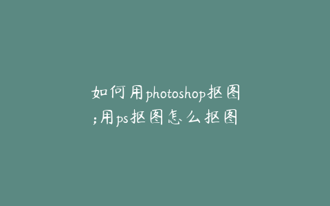 如何用photoshop抠图;用ps抠图怎么抠图
