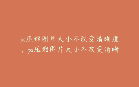 ps压缩图片大小不改变清晰度,ps压缩图片大小不改变清晰度怎么设置