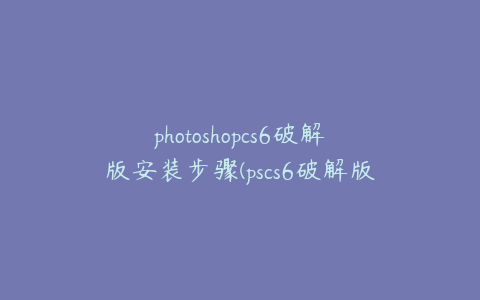 photoshopcs6破解版安装步骤(pscs6破解版安装包)