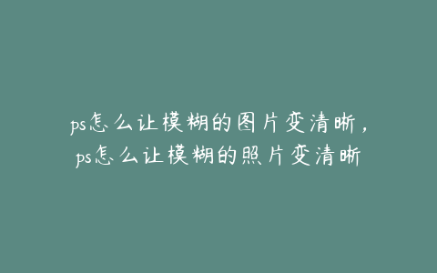 ps怎么让模糊的图片变清晰,ps怎么让模糊的照片变清晰