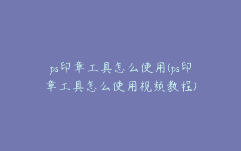 ps印章工具怎么使用(ps印章工具怎么使用视频教程)