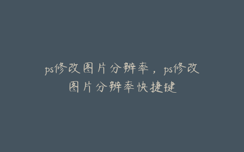 ps修改图片分辨率,ps修改图片分辨率快捷键