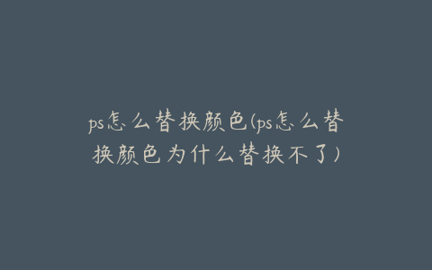 ps怎么替换颜色(ps怎么替换颜色为什么替换不了)