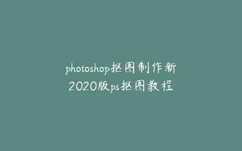 photoshop抠图制作新2020版ps抠图教程