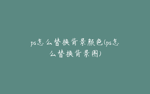 ps怎么替换背景颜色(ps怎么替换背景图)