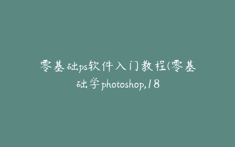 零基础ps软件入门教程(零基础学photoshop,18节课从小白到大神)