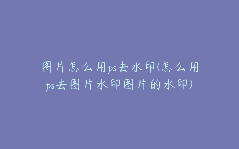 图片怎么用ps去水印(怎么用ps去图片水印图片的水印)