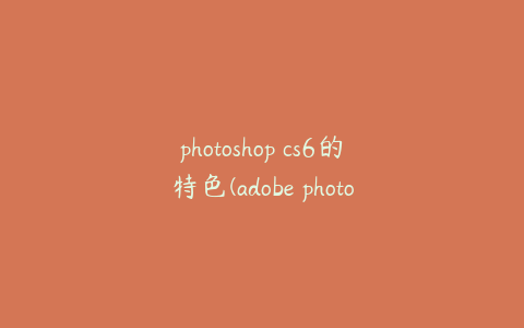 photoshop cs6的特色(adobe photoshop cs6介绍)