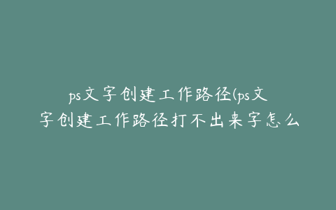 ps文字创建工作路径(ps文字创建工作路径打不出来字怎么办)