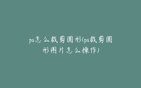 ps怎么裁剪圆形(ps裁剪圆形图片怎么操作)