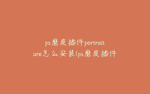 ps磨皮插件portraiture怎么安装(ps磨皮插件portraiture怎么用)