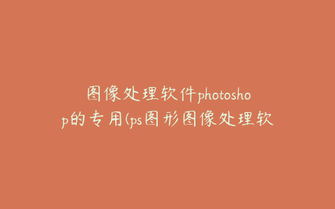 图像处理软件photoshop的专用(ps图形图像处理软件)