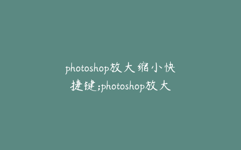 photoshop放大缩小快捷键;photoshop放大缩小的快捷键