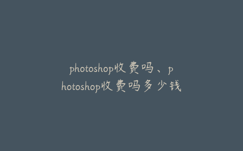photoshop收费吗、photoshop收费吗多少钱