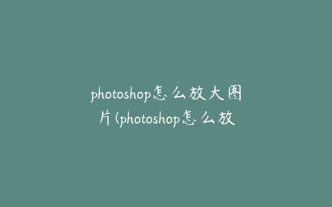 photoshop怎么放大图片(photoshop怎么放大图片编辑)