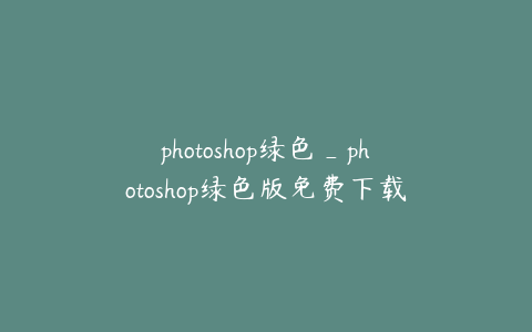 photoshop绿色_photoshop绿色版免费下载