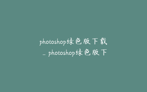 photoshop绿色版下载_photoshop绿色版下载免费