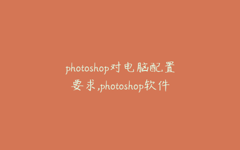 photoshop对电脑配置要求,photoshop软件对电脑配置要求