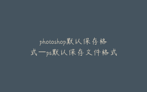 photoshop默认保存格式—ps默认保存文件格式