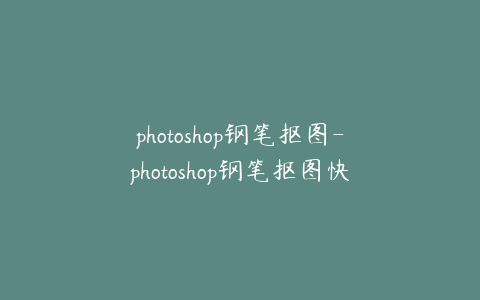 photoshop钢笔抠图-photoshop钢笔抠图快捷键