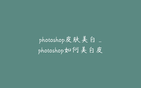 photoshop皮肤美白_photoshop如何美白皮肤