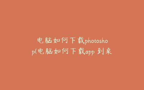 电脑如何下载photoshop(电脑如何下载app 到桌面)
