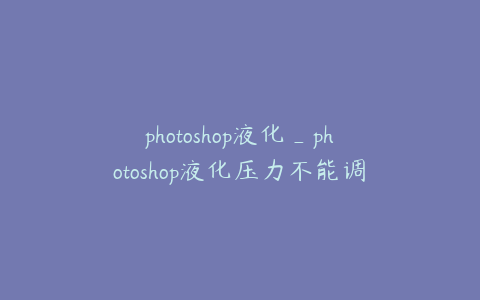 photoshop液化_photoshop液化压力不能调整