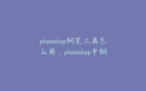 photoshop钢笔工具怎么用_photoshop中钢笔工具怎么用