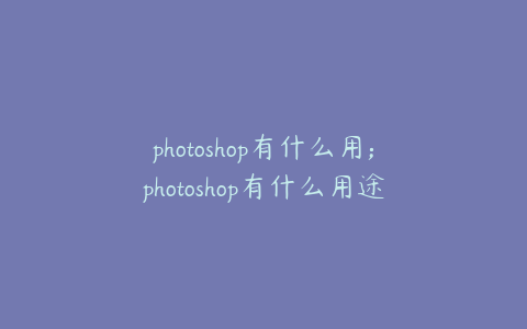 photoshop有什么用;photoshop有什么用途
