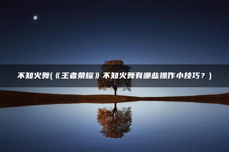 不知火舞(《王者荣耀》不知火舞有哪些操作小技巧?) 不知火舞(《王者荣耀》不知火舞有哪些操作小技巧?)