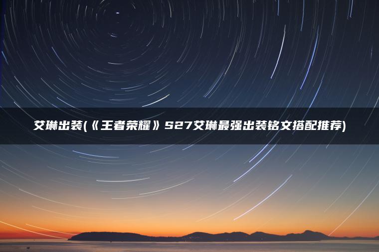 艾琳出装(《王者荣耀》S27艾琳最强出装铭文搭配推荐) 艾琳出装(《王者荣耀》S27艾琳最强出装铭文搭配推荐)