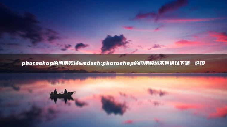 photoshop的应用领域—photoshop的应用领域不包括以下哪一选项 photoshop的应用领域—photoshop的应用领域不包括以下哪一选项