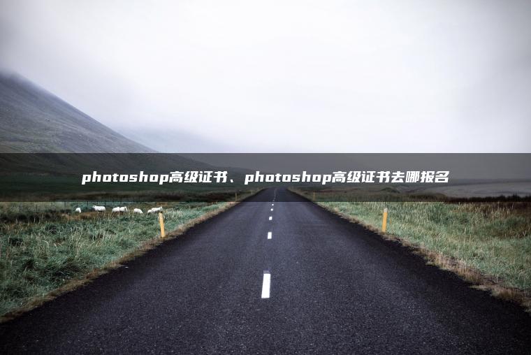 photoshop高级证书、photoshop高级证书去哪报名 photoshop高级证书、photoshop高级证书去哪报名