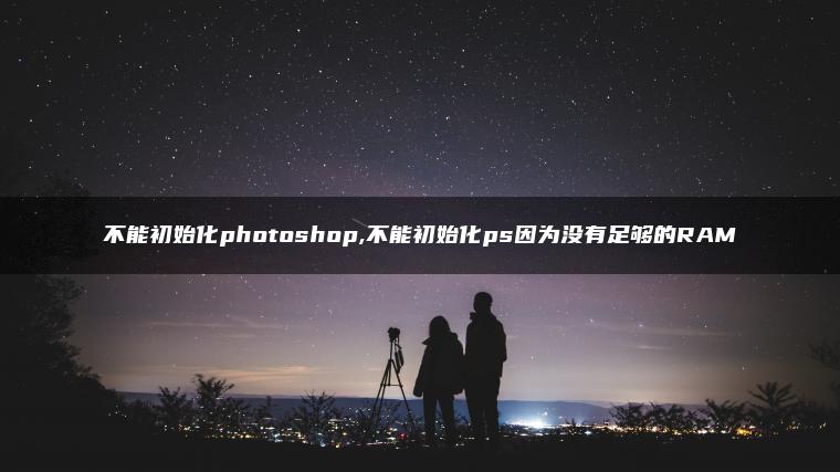 不能初始化photoshop,不能初始化ps因为没有足够的RAM 不能初始化photoshop,不能初始化ps因为没有足够的RAM