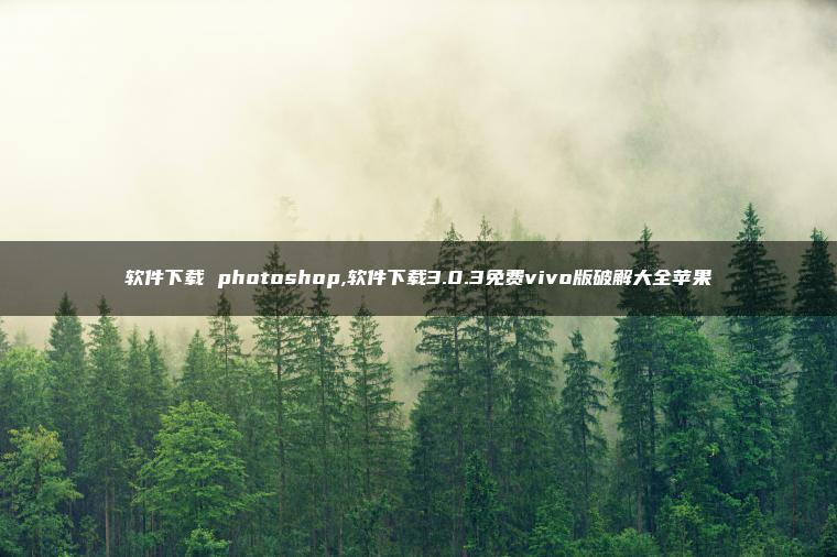 软件下载 photoshop,软件下载3.0.3免费vivo版破解大全苹果 软件下载 photoshop,软件下载3.0.3免费vivo版破解大全苹果