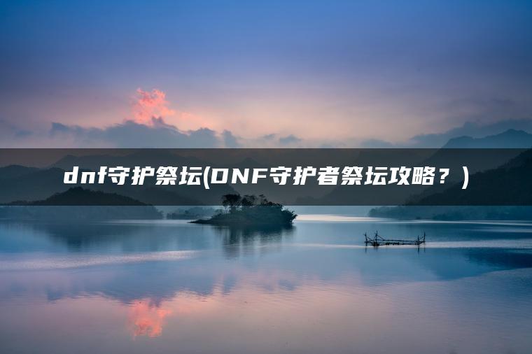 dnf守护祭坛(DNF守护者祭坛攻略?) dnf守护祭坛(DNF守护者祭坛攻略?)