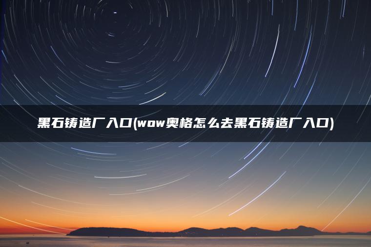 黑石铸造厂入口(wow奥格怎么去黑石铸造厂入口) 黑石铸造厂入口(wow奥格怎么去黑石铸造厂入口)