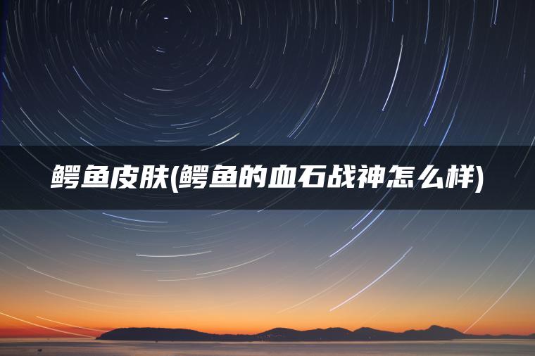 鳄鱼皮肤(鳄鱼的血石战神怎么样) 鳄鱼皮肤(鳄鱼的血石战神怎么样)