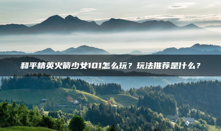 和平精英火箭少女101怎么玩?玩法推荐是什么? 和平精英火箭少女101怎么玩?玩法推荐是什么?