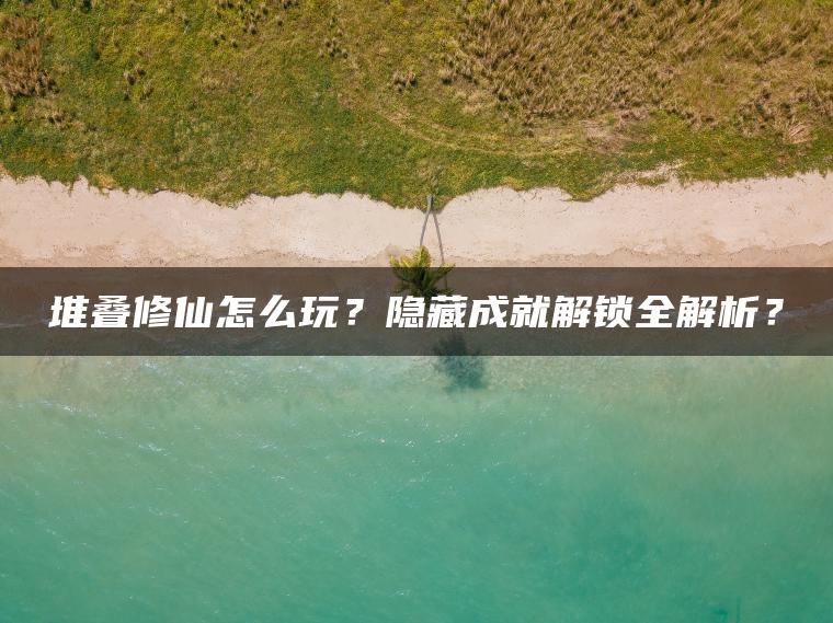 堆叠修仙怎么玩?隐藏成就解锁全解析? 堆叠修仙怎么玩?隐藏成就解锁全解析?