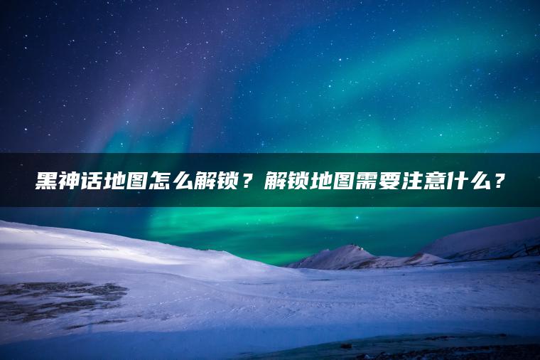 黑神话地图怎么解锁?解锁地图需要注意什么? 黑神话地图怎么解锁?解锁地图需要注意什么?