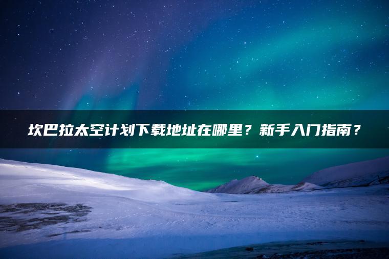 坎巴拉太空计划下载地址在哪里?新手入门指南? 坎巴拉太空计划下载地址在哪里?新手入门指南?