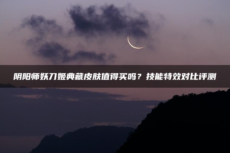 阴阳师妖刀姬典藏皮肤值得买吗?技能特效对比评测 阴阳师妖刀姬典藏皮肤值得买吗?技能特效对比评测