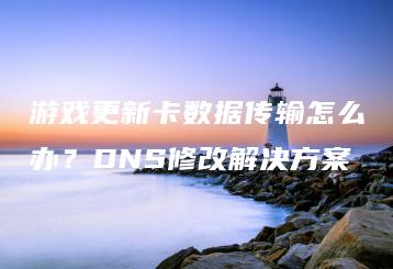 游戏更新卡数据传输怎么办？DNS修改解决方案