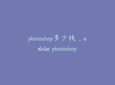 photoshop多少钱_adobe photoshop多少钱
